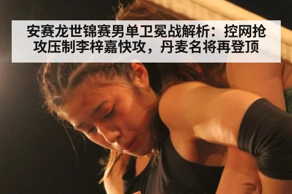 安赛龙世锦赛男单卫冕战解析:控网抢攻压制李梓嘉快攻,丹麦名将再登顶