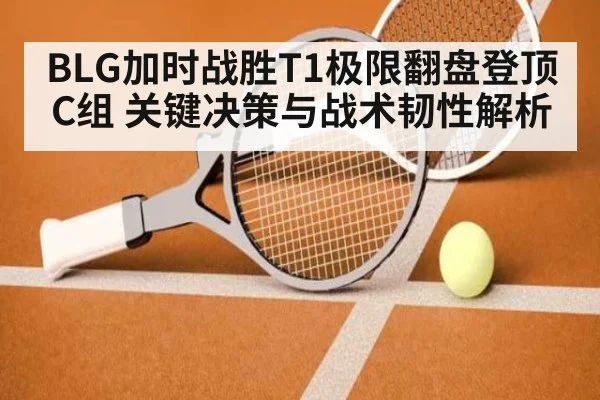 BLG加时战胜T1极限翻盘登顶C组 关键决策与战术韧性解析